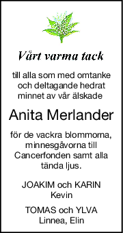 till alla som med omtanke
och deltagande hedrat
minnet av vår älskade 
Anita Merlander
för de vackra blommorna,
minnesgåvorna till
Cancerfonden samt alla
tända ljus.
JOAKIM och KARIN
Kevin
TOMAS och YLVA
Linnea, Elin
