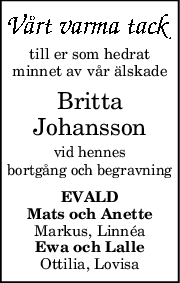 till er som hedrat
minnet av vår älskade
Britta
Johansson
vid hennes
bortgång och begravning
EVALD
Mats och Anette
Markus, Linnéa
Ewa och Lalle
Ottilia, Lovisa
