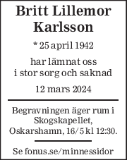 Britt Lillemor 
Karlsson 
* 25 april 1942  
har lämnat oss 
i stor sorg och saknad 
12 mars 2024 
Begravningen äger rum i 
Skogskapellet, 
Oskarshamn, 16/5 kl 12:30. 
Se fonus.se/minnessidor 
