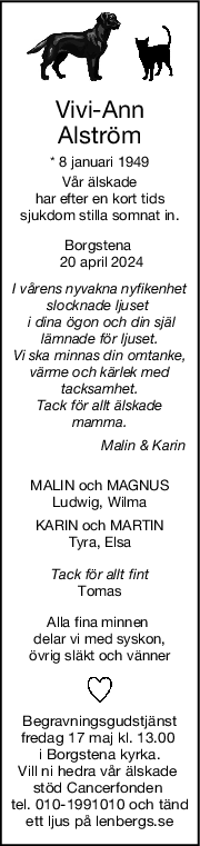 ViviAnn
Alström
* 8 januari 1949
Vår älskade
har efter en kort tids
sjukdom stilla somnat in.
Borgstena 
 20 april 2024
I vårens nyvakna nyfikenhet
slocknade ljuset 
 i dina ögon och din själ
lämnade för ljuset.
Vi ska minnas din omtanke,
värme och kärlek med
tacksamhet.
Tack för allt älskade
mamma.
                      Malin & Karin
MALIN och MAGNUS
Ludwig, Wilma
KARIN och MARTIN
Tyra, Elsa
Tack för allt fint
Tomas
Alla fina minnen 
delar vi med syskon,
övrig släkt och vänner
Begravningsgudstjänst
fredag 17 maj kl. 13.00 
i Borgstena kyrka.
Vill ni hedra vår älskade 
stöd Cancerfonden 
tel. 010-1991010 och tänd
ett ljus på lenbergs.se
