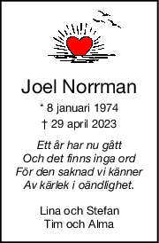 Joel Norrman
* 8 januari 1974
† 29 april 2023
Ett år har nu gått
Och det finns inga ord
För den saknad vi känner
Av kärlek i oändlighet.
Lina och Stefan
Tim och Alma
