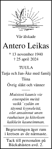 Vår älskade
Antero Leikas
* 13 november 1940
† 25 april 2024
TUULA
Tarja och JanÅke med familj
Tiina
Övrig släkt och vänner
Muistosi kaunis vie
eteenpäin meitä
vaikk´ sydän on
täynnä kyyneleitä,
olet ansainnut unen
rauhaisan ja kiitoksen
kaikkein kauneimman.
Begravningen äger rum
i kretsen av de närmaste.
Tack till personalen på
Bäckahästen avd. 2.
