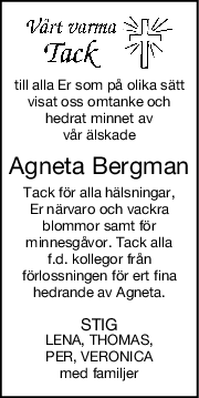 till alla Er som på olika sätt
visat oss omtanke och
hedrat minnet av
vår älskade
Agneta Bergman
Tack för alla hälsningar,
Er närvaro och vackra
blommor samt för
minnesgåvor. Tack alla
f.d. kollegor från
förlossningen för ert fina
hedrande av Agneta.
STIG
LENA, THOMAS,
PER, VERONICA
med familjer
