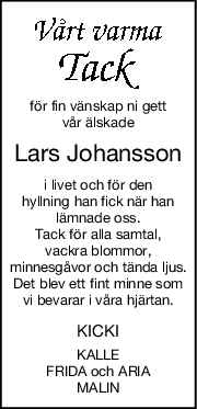 för fin vänskap ni gett
vår älskade
Lars Johansson
i livet och för den
hyllning han fick när han
lämnade oss.
Tack för alla samtal,
vackra blommor,
minnesgåvor och tända ljus.
Det blev ett fint minne som
vi bevarar i våra hjärtan.
KICKI
KALLE
FRIDA och ARIA
MALIN
