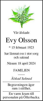 Vår älskade
Evy Olsson
* 15 februari 1923
har lämnat oss i stor sorg
och saknad
Näsum 18 april 2024
FAMILJEN
Älskad Saknad
Begravningen äger 
rum i stillhet.
En varm kram till
personalen på Öllerbacka.
