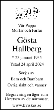Vår Pappa
Morfar och Farfar
Gösta
Hallberg
* 23 januari 1935
Ystad 24 april 2024
Sörjes av 
Barn och Barnbarn
Övrig släkt och vänner
Begravningen äger rum
i kretsen av de närmaste.
www.kviskes.se
