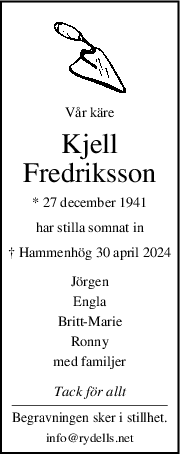 Vår käre
Kjell
Fredriksson
* 27 december 1941
har stilla somnat in
† Hammenhög 30 april 2024
Jörgen
Engla
BrittMarie
Ronny
med familjer
Tack för allt
Begravningen sker i stillhet.
info@rydells.net
