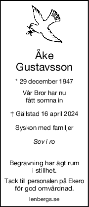 Åke
Gustavsson
* 29 december 1947
Vår Bror har nu
fått somna in
† Gällstad 16 april 2024
Syskon med familjer
Sov i ro
Begravning har ägt rum
i stillhet.
Tack till personalen på Ekero
för god omvårdnad.
lenbergs.se
