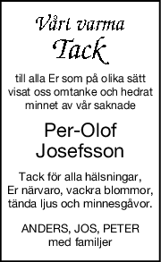 till alla Er som på olika sätt
visat oss omtanke och hedrat
minnet av vår saknade
Per-Olof
Josefsson
Tack för alla hälsningar,
Er närvaro, vackra blommor,
tända ljus och minnesgåvor.
ANDERS, JOS, PETER
med familjer
