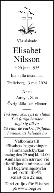 Vår älskade
Elisabet
Nilsson
* 29 juni 1935
har stilla insomnat
Trelleborg 13 maj 2024
Anna
Atreyu, Zion
Övrig släkt och vänner
Två ögon som lyst är slutna
Två flitiga händer
lagt sig till ro
Så vilar de vackra förflutna
I minnenas helgade bo
Välkomna till
Elisabets begravningen
i Immanuelskyrkan
onsdag den 29 maj kl. 14.00.
Anmälan om närvaro vid
efterföljande minnesstund
till begravningsbyrån
tel. 0410-10953
senast den 22 maj.
Tänd ett ljus för Elisabet
på www.begr.se
