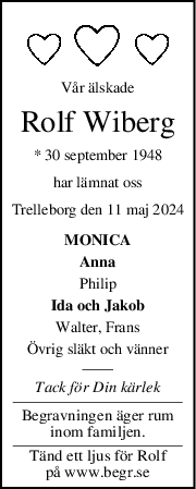 Vår älskade
Rolf Wiberg
* 30 september 1948
har lämnat oss
Trelleborg den 11 maj 2024
MONICA
Anna
Philip
Ida och Jakob
Walter, Frans
Övrig släkt och vänner
Tack för Din kärlek
Begravningen äger rum
inom familjen.
Tänd ett ljus för Rolf
på www.begr.se
