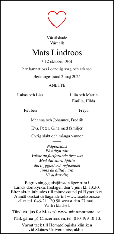 Vår älskade
Vårt allt
Mats Lindroos
* 12 oktober 1961
har lämnat oss i oändlig sorg och saknad
Beddingestrand 2 maj 2024
ANETTE
Lukas och Lisa Julia och Martin
Emilia, Hilda
Reuben Freya
Johanna och Johannes, Fredrik
Eva, Peter, Gina med familjer
Övrig släkt och många vänner
Någonstans
På något sätt
Vakar du fortfarande över oss
Med ditt stora hjärta
din trygghet och nyfikenhet
finns du alltid nära
Vi älskar dig
Begravningsgudstjänsten äger rum i
Lunds domkyrka, fredagen den 7 juni kl. 13.30.
Efter akten inbjudes till minnesstund på Hypoteket.
Anmäl önskat deltagande till www.axelssons.se
eller tel. 046-211 20 50 senast den 27 maj. 
Valfri klädsel.
Tänd ett ljus för Mats på www.minnesrummet.se.
Tänk gärna på Cancerfonden, tel. 010-199 10 10.
Varmt tack till Hematologiska kliniken
vid Skånes Universitetssjukhus.

