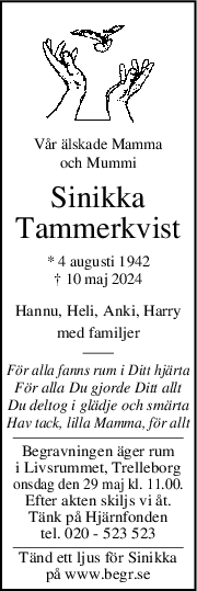 Vår älskade Mamma
och Mummi
Sinikka
Tammerkvist
* 4 augusti 1942
† 10 maj 2024
Hannu, Heli, Anki, Harry
med familjer
För alla fanns rum i Ditt hjärta
För alla Du gjorde Ditt allt
Du deltog i glädje och smärta
Hav tack, lilla Mamma, för allt
Begravningen äger rum
i Livsrummet, Trelleborg
onsdag den 29 maj kl. 11.00.
Efter akten skiljs vi åt.
Tänk på Hjärnfonden
tel. 020 - 523 523
Tänd ett ljus för Sinikka
på www.begr.se
