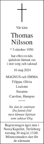 Vår käre 
Thomas 
Nilsson 
* 3 oktober 1950  
har efter en tids 
sjukdom lämnat oss 
i stor sorg och saknad 
 10 maj 2024 
MAGNUS och EMMA 
Filippa, Olivia 
Liselotte 
Susanne 
Caroline, Hampus 
Nu slut är smärtan 
Du funnit frid 
men lämnat hjärtan 
som saknar Dig. 
Begravningen äger rum i 
Norra Kapellet, Trelleborg 
torsdag 30 maj kl.13.00. 
Minnesstunden sker för 
de närmaste 
