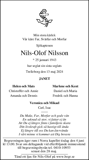 Min stora kärlek
Vår käre Far, Svärfar och Morfar
Sjökaptenen
NilsOlof Nilsson
* 25 januari 1943
har seglat sin sista seglats
Trelleborg den 13 maj 2024
JANET
Helen och Mats Marlene och Kent
Christoffer och Annie Daniel och Maria
Amanda och Dennis Fredrik och Hanna
Veronica och Mikael
Carl, Isac
Du Make, Far, Morfar och gode vän
En saknad så stor, vi fattar ej än
Att Du ej längre finns i familjens skara
Din livskraft gick så hastigt till ända 
Ej längre till oss Du kan återvända
I vårt minne vi kommer att Dig bevara
Begravningen äger rum i Norra kapellet tisdag den 4 juni 
kl 13.00. Svar om deltagande vid efterföljande minnesstund 
till begravningsbyrån tel. 0410-10953 
senast den 28 maj. 
Tänd ett ljus för Nils-Olof på www.begr.se
