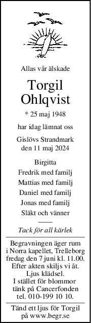 Allas vår älskade
Torgil
Ohlqvist
* 25 maj 1948
har idag lämnat oss
Gislövs Strandmark
den 11 maj 2024
Birgitta
Fredrik med familj
Mattias med familj
Daniel med familj
Jonas med familj
Släkt och vänner
Tack för all kärlek
Begravningen äger rum
i Norra kapellet, Trelleborg
fredag den 7 juni kl. 11.00.
Efter akten skiljs vi åt.
Ljus klädsel.
I stället för blommor 
tänk på Cancerfonden
tel. 010-199 10 10.
Tänd ett ljus för Torgil
på www.begr.se
