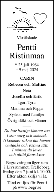 Vår älskade
Pentti
Ristinmaa
* 25 juli 1964
† 9 maj 2024
CARIN
Rebecca och Mattias
Neia
Josefin och Erik
Igor, Tyra
Mamma och Pappa
Syskon med familjer
Övrig släkt och vänner
Du har hastigt lämnat oss
i stor sorg och saknad.
Vi kommer sakna din humor,
omtanke och varma sätt.
I minnet du lever
och alltid finns kvar
Begravningen äger rum
i Livsrummet, Trelleborg
fredag den 7 juni kl. 10.00.
Efter akten skiljs vi åt.
Tänd ett ljus för Pentti
på www.begr.se
