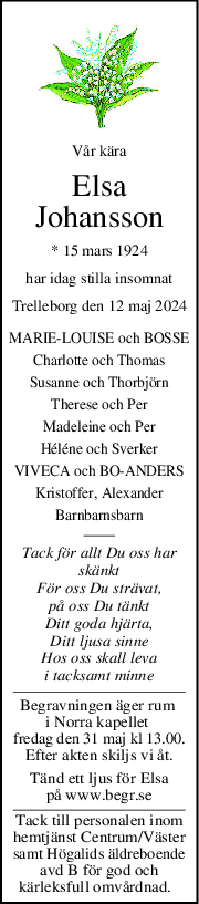 Vår kära
Elsa
Johansson
* 15 mars 1924
har idag stilla insomnat
Trelleborg den 12 maj 2024
MARIE-LOUISE och BOSSE
Charlotte och Thomas
Susanne och Thorbjörn
Therese och Per
Madeleine och Per
Héléne och Sverker
VIVECA och BO-ANDERS
Kristoffer, Alexander
Barnbarnsbarn
Tack för allt Du oss har
skänkt
För oss Du strävat,
på oss Du tänkt
Ditt goda hjärta,
Ditt ljusa sinne
Hos oss skall leva
i tacksamt minne
Begravningen äger rum 
i Norra kapellet 
fredag den 31 maj kl 13.00.
Efter akten skiljs vi åt.
Tänd ett ljus för Elsa
på www.begr.se
Tack till personalen inom
hemtjänst Centrum/Väster
samt Högalids äldreboende
avd B för god och
kärleksfull omvårdnad.  
