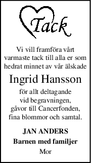 Vi vill framföra vårt
varmaste tack till alla er som
hedrat minnet av vår älskade
Ingrid Hansson
för allt deltagande
vid begravningen,
gåvor till Cancerfonden,
fina blommor och samtal.
JAN ANDERS
Barnen med familjer
Mor
