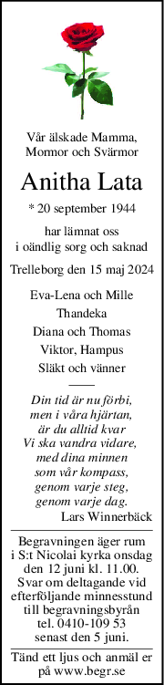 Vår älskade Mamma,
Mormor och Svärmor
Anitha Lata
* 20 september 1944
har lämnat oss
i oändlig sorg och saknad
Trelleborg den 15 maj 2024
EvaLena och Mille
Thandeka
Diana och Thomas
Viktor, Hampus
Släkt och vänner
Din tid är nu förbi,
men i våra hjärtan,
är du alltid kvar
Vi ska vandra vidare, 
med dina minnen
som vår kompass,
genom varje steg,
genom varje dag.
Lars Winnerbäck
Begravningen äger rum
i S:t Nicolai kyrka onsdag
den 12 juni kl. 11.00.
Svar om deltagande vid
efterföljande minnesstund
till begravningsbyrån
tel. 0410-109 53
senast den 5 juni.
Tänd ett ljus och anmäl er
på www.begr.se
