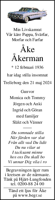 Min Livskamrat
Vår käre Pappa, Svärfar,
Morfar och Farfar
Åke
Åkerman
* 12 februari 1936
har idag stilla insomnat
Trelleborg den 21 maj 2024
Gunvor
Monica och Tommy
Jörgen och Anki
Ingrid och Göran
med familjer
Släkt och Vänner
Du somnade stilla
När färden var slut
Från allt vad Du lidit
Du nu vilar ut
I tacksamt minne
hos oss Du skall bo
Vi unnar Dig vila i ro
Begravningen äger rum
i kretsen av de närmaste.
Tänk på Hjärt-Lungfonden
tel. 0200-88 24 00
Tänd ett ljus för Åke
på www.begr.se
