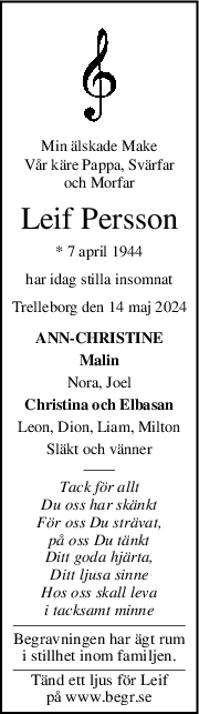 Min älskade Make
Vår käre Pappa, Svärfar
och Morfar
Leif Persson
* 7 april 1944
har idag stilla insomnat
Trelleborg den 14 maj 2024
ANN-CHRISTINE
Malin
Nora, Joel
Christina och Elbasan
Leon, Dion, Liam, Milton
Släkt och vänner
Tack för allt
Du oss har skänkt
För oss Du strävat,
på oss Du tänkt
Ditt goda hjärta,
Ditt ljusa sinne
Hos oss skall leva
i tacksamt minne
Begravningen har ägt rum
i stillhet inom familjen.
Tänd ett ljus för Leif
på www.begr.se
