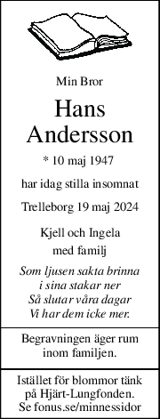 Min Bror 
Hans 
Andersson 
* 10 maj 1947  
har idag stilla insomnat 
Trelleborg 19 maj 2024 
Kjell och Ingela 
med familj 
Som ljusen sakta brinna 
i sina stakar ner 
Så slutar våra dagar 
Vi har dem icke mer. 
Begravningen äger rum  
inom familjen. 
Istället för blommor tänk  
på Hjärt-Lungfonden. 
Se fonus.se/minnessidor 
