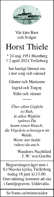 Vår käre Bror 
och Svåger 
Horst Thiele 
* 24 maj 1951 Hamburg 
† 2 april 2024 Trelleborg 
har hastigt lämnat oss 
i stor sorg och saknad 
Günter och Marianne 
Ingrid och Torgny 
Släkt och vänner 
Über allen Gipfeln 
ist Ruh, 
in allen Wipfeln 
spürest Du 
kaum einen Hauch; 
die Vögelein schweigen im 
Walde. 
Warte nur balde 
ruhest du auch. 
Wandrers Nachtlied 
J. W. von Goethe 
Begravningen äger rum i 
S:t Nicolai kyrka, Trelleborg 
tisdag 18 juni kl.13.00. 
Gravsättning kommer att ske 
i familjegraven, Uddevalla. 
Se fonus.se/minnessidor 
