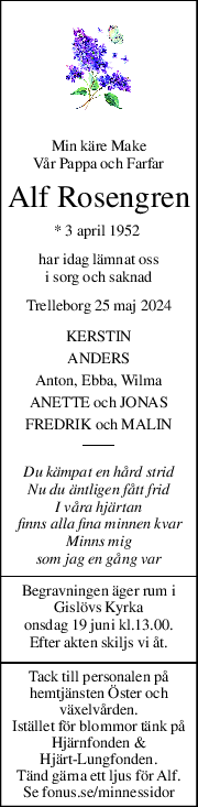 Min käre Make 
Vår Pappa och Farfar 
Alf Rosengren 
* 3 april 1952  
har idag lämnat oss 
i sorg och saknad 
Trelleborg 25 maj 2024 
KERSTIN 
ANDERS 
Anton, Ebba, Wilma 
ANETTE och JONAS 
FREDRIK och MALIN 
Du kämpat en hård strid 
Nu du äntligen fått frid 
I våra hjärtan 
finns alla fina minnen kvar 
Minns mig 
som jag en gång var 
Begravningen äger rum i 
Gislövs Kyrka 
onsdag 19 juni kl.13.00. 
Efter akten skiljs vi åt. 
Tack till personalen på 
hemtjänsten Öster och 
växelvården. 
Istället för blommor tänk på  
Hjärnfonden &  
Hjärt-Lungfonden. 
Tänd gärna ett ljus för Alf. 
Se fonus.se/minnessidor 
