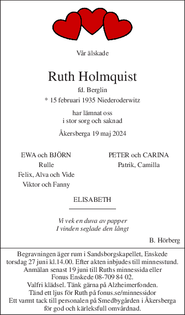 Vår älskade 
 
Ruth Holmquist 
fd. Berglin 
* 15 februari 1935 Niederoderwitz 
har lämnat oss 
i stor sorg och saknad 
Åkersberga 19 maj 2024 
 
EWA och BJÖRN PETER och CARINA 
Rulle Patrik, Camilla 
Felix, Alva och Vide  
Viktor och Fanny 
 
ELISABETH 
Vi vek en duva av papper  
I vinden seglade den långt 
B. Hörberg 
Begravningen äger rum i Sandsborgskapellet, Enskede 
torsdag 27 juni kl.14.00. Efter akten inbjudes till minnesstund. 
Anmälan senast 19 juni till Ruths minnessida eller 
Fonus Enskede 08-709 84 02. 
Valfri klädsel. Tänk gärna på Alzheimerfonden. 
Tänd ett ljus för Ruth på fonus.se/minnessidor 
Ett varmt tack till personalen på Smedbygården i Åkersberga 
för god och kärleksfull omvårdnad. 
