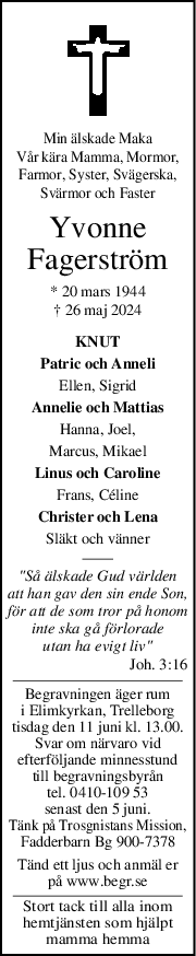 Min älskade Maka
Vår kära Mamma, Mormor,
Farmor, Syster, Svägerska,
Svärmor och Faster
Yvonne
Fagerström
* 20 mars 1944
† 26 maj 2024
KNUT
Patric och Anneli
Ellen, Sigrid
Annelie och Mattias
Hanna, Joel,
Marcus, Mikael
Linus och Caroline
Frans, Céline
Christer och Lena
Släkt och vänner
"Så älskade Gud världen
att han gav den sin ende Son,
för att de som tror på honom
inte ska gå förlorade
utan ha evigt liv"
Joh. 3:16
Begravningen äger rum
i Elimkyrkan, Trelleborg
tisdag den 11 juni kl. 13.00.
Svar om närvaro vid
efterföljande minnesstund
till begravningsbyrån
tel. 0410-109 53
senast den 5 juni.
Tänk på Trosgnistans Mission,
Fadderbarn Bg 900-7378
Tänd ett ljus och anmäl er
på www.begr.se
Stort tack till alla inom
hemtjänsten som hjälpt
mamma hemma
