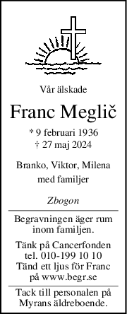 Vår älskade
Franc Meglič
* 9 februari 1936
† 27 maj 2024
Branko, Viktor, Milena
med familjer
Zbogon
Begravningen äger rum
inom familjen.
Tänk på Cancerfonden
tel. 010-199 10 10
Tänd ett ljus för Franc
på www.begr.se
Tack till personalen på
Myrans äldreboende.
