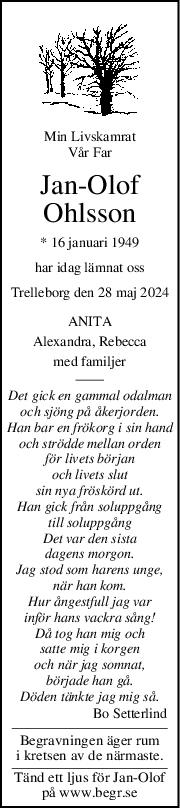 Min Livskamrat
Vår Far
JanOlof
Ohlsson
* 16 januari 1949
har idag lämnat oss
Trelleborg den 28 maj 2024
ANITA
Alexandra, Rebecca
med familjer
Det gick en gammal odalman
och sjöng på åkerjorden.
Han bar en frökorg i sin hand
och strödde mellan orden
för livets början
och livets slut
sin nya fröskörd ut.
Han gick från soluppgång
till soluppgång
Det var den sista
dagens morgon.
Jag stod som harens unge,
när han kom.
Hur ångestfull jag var
inför hans vackra sång!
Då tog han mig och
satte mig i korgen
och när jag somnat,
började han gå.
Döden tänkte jag mig så.
Bo Setterlind   
Begravningen äger rum
i kretsen av de närmaste.
Tänd ett ljus för Jan-Olof
på www.begr.se
