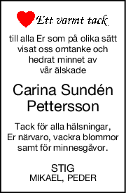 till alla Er som på olika sätt
visat oss omtanke och
hedrat minnet av
vår älskade
Carina Sundén
Pettersson
Tack för alla hälsningar,
Er närvaro, vackra blommor
samt för minnesgåvor.
STIG
MIKAEL, PEDER
