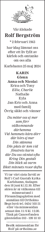 Vår älskade 
Rolf Bergström 
* 2 februari 1943  
har idag lämnat oss 
efter ett liv fyllt av 
kärlek och omtanke 
om oss alla 
Karlshamn 25 maj 2024 
KARIN 
Glenn 
Anna och Nicolai 
Erica och Tony 
Ellie, Charlie 
Nathalie 
Eyla 
Jan-Eric och Anna 
med familj 
Övrig släkt och vänner 
Du möter oss ej mer 
som förr 
välkomnande 
därhemma 
Vid hemmets kära dörr  
där hörs ej mer 
Din stämma 
Din plats är tom vid 
fönstrets karm 
där Du oss väntat ofta 
Kring Din gestalt 
Din blick så varm 
Blott minnets rosor dofta 
Vi tar vårt sista farväl av 
Rolf  i Carl Gustafs kyrka 
Karlshamn, tisdagen 
den 18 juni kl.12.30. Efter 
akten är ni välkomna till 
minnesstund i 
Församlingsgården med 
anmälan till Ortholms 
Begr.byrå tel. 0454/103 51 
eller via minnessidan 
senast den 11/6 kl. 12.00. 
Tänk på Cancerfonden 
gåvotelefon 010 - 199 10 10 
--------------------------------- 
Besök minnessidan för 
Rolf  på ortholms.se 
