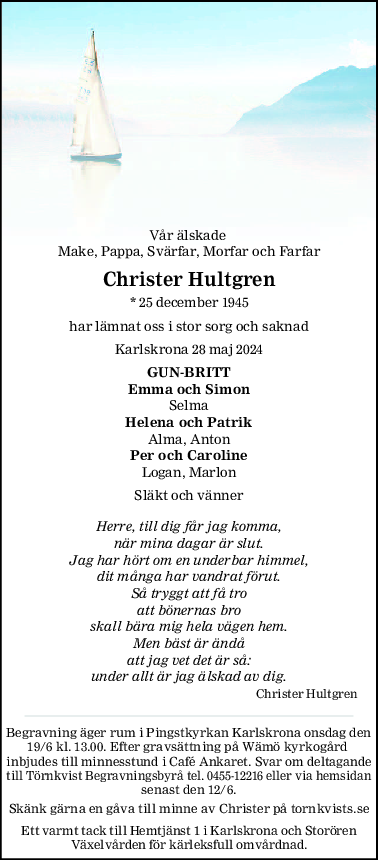 Vår älskade 
Make, Pappa, Svärfar, Morfar och Farfar
Christer Hultgren
* 25 december 1945
har lämnat oss i stor sorg och saknad
Karlskrona 28 maj 2024
GUNBRITT
Emma och Simon
Selma
Helena och Patrik
Alma, Anton
Per och Caroline
Logan, Marlon
Släkt och vänner
Herre, till dig får jag komma,
när mina dagar är slut.
Jag har hört om en underbar himmel,
dit många har vandrat förut.
Så tryggt att få tro
att bönernas bro
skall bära mig hela vägen hem.
Men bäst är ändå
att jag vet det är så:
under allt är jag älskad av dig.
Christer Hultgren
Begravning äger rum i Pingstkyrkan Karlskrona onsdag den
19/6 kl. 13.00. Efter gravsättning på Wämö kyrkogård 
inbjudes till minnesstund i Café Ankaret. Svar om deltagande
till Törnkvist Begravningsbyrå tel. 0455-12216 eller via hemsidan
senast den 12/6.
Skänk gärna en gåva till minne av Christer på tornkvists.se
Ett varmt tack till Hemtjänst 1 i Karlskrona och Storören
Växelvården för kärleksfull omvårdnad.
