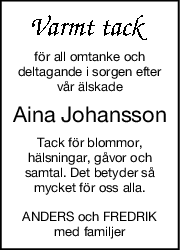 för all omtanke och
deltagande i sorgen efter
vår älskade
Aina Johansson
Tack för blommor,
hälsningar, gåvor och
samtal. Det betyder så
mycket för oss alla.
ANDERS och FREDRIK
med familjer
