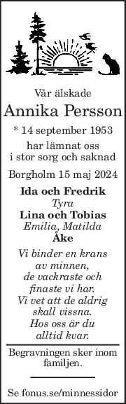 Vår älskade 
Annika Persson 
* 14 september 1953  
har lämnat oss 
i stor sorg och saknad 
Borgholm 15 maj 2024 
Ida och Fredrik 
Tyra 
Lina och Tobias 
Emilia, Matilda 
Åke 
Vi binder en krans 
av minnen, 
de vackraste och 
finaste vi har. 
Vi vet att de aldrig 
skall vissna. 
Hos oss är du 
alltid kvar. 
Begravningen sker inom 
familjen. 
Se fonus.se/minnessidor 
