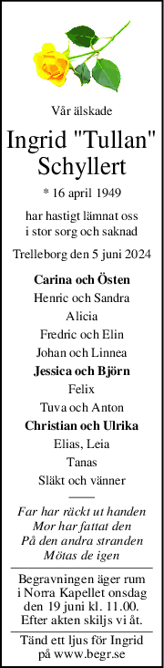 Vår älskade
Ingrid "Tullan"
Schyllert
* 16 april 1949
har hastigt lämnat oss
i stor sorg och saknad
Trelleborg den 5 juni 2024
Carina och Östen
Henric och Sandra
Alicia
Fredric och Elin
Johan och Linnea
Jessica och Björn
Felix
Tuva och Anton
Christian och Ulrika
Elias, Leia
Tanas
Släkt och vänner
Far har räckt ut handen
Mor har fattat den
På den andra stranden
Mötas de igen
Begravningen äger rum
i Norra Kapellet onsdag
den 19 juni kl. 11.00.
Efter akten skiljs vi åt.
Tänd ett ljus för Ingrid
på www.begr.se
