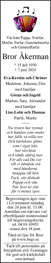 Vår käre Pappa, Svärfar,
Morfar, Farfar, Gammelmorfar
och Gammelfarfar
Bror Åkerman
* 15 juli 1930
† 7 juni 2024
Eva-Kerstin och Christer
Madelene, Johanna, Elin
med familjer
Göran och Ingrid
Markus, Sara, Alexander
med familjer
Lize-Lotte och Thomas
Patrik, Martin
Nu rösten har tystnat
och handen som smekt
har fallit så stilla ner
Och kärlekens glimt,
som i ögat lekt,
har slocknat
och tänds aldrig mer
För allt vad Du var
vill vi ödmjukt stå
med händerna
knäppta till bön
Tack, vår älskade
Pappa och vän,
När livet är slut
får vi mötas igen
Begravningen äger rum
i Livsrummet måndag
den 24 juni kl. 13.00.
Anmälan om närvaro vid
efterföljande minnesstund
till begravningsbyrån
tel. 0410-10953
senast den 18 juni.
Tänd ett ljus för Bror
på www.begr.se
Tack till personalen på
Smygehem avd. Famntaget
för god och kärleksfull
omvårdnad.
