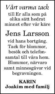 till Er alla som på
olika sätt hedrat
minnet efter vår käre
Jens Larsson
vid hans bortgång.
Tack för blommor,
besök och telefon-
samtal till våra hem.
Blommor, närvaro
samt minnesgåvor vid
begravningen.
KARIN
Joakim med familj
