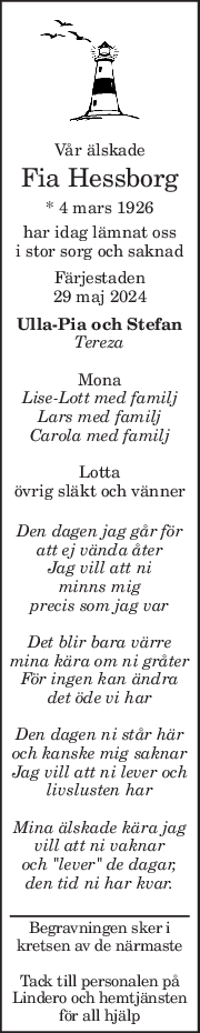 Vår älskade 
Fia Hessborg 
* 4 mars 1926  
har idag lämnat oss  
i stor sorg och saknad 
Färjestaden 
29 maj 2024 
Ulla-Pia och Stefan 
Tereza 
 
Mona 
Lise-Lott med familj 
Lars med familj 
Carola med familj 
 
Lotta 
övrig släkt och vänner 
 
Den dagen jag går för 
att ej vända åter 
Jag vill att ni  
minns mig  
precis som jag var 
 
Det blir bara värre  
mina kära om ni gråter 
För ingen kan ändra  
det öde vi har 
 
Den dagen ni står här 
och kanske mig saknar 
Jag vill att ni lever och  
livslusten har 
 
Mina älskade kära jag  
vill att ni vaknar 
och "lever" de dagar, 
den tid ni har kvar. 
 
Begravningen sker i 
kretsen av de närmaste 
 
Tack till personalen på 
Lindero och hemtjänsten 
för all hjälp 
