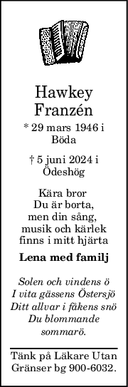 Hawkey
Franzén
* 29 mars 1946 i
Böda
† 5 juni 2024 i
Ödeshög
Kära bror 
Du är borta,
men din sång, 
musik och kärlek
finns i mitt hjärta
Lena med familj
Solen och vindens ö
I vita gässens Östersjö
Ditt allvar i fåkens snö
Du blommande
sommarö.
Tänk på Läkare Utan
Gränser bg 900-6032.
