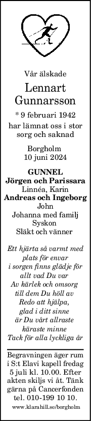 Vår älskade
Lennart
Gunnarsson
* 9 februari 1942
har lämnat oss i stor
sorg och saknad
Borgholm 
10 juni 2024
GUNNEL
Jörgen och Parissara
Linnéa, Karin
Andreas och Ingeborg
John
Johanna med familj
Syskon 
Släkt och vänner 
Ett hjärta så varmt med
plats för envar
i sorgen finns glädje för
allt vad Du var 
Av kärlek och omsorg 
till dem Du höll av 
Redo att hjälpa, 
glad i ditt sinne 
är Du vårt allraste 
käraste minne 
Tack för alla lyckliga år
Begravningen äger rum
i S:t Elavi kapell fredag
5 juli kl. 10.00. Efter
akten skiljs vi åt. Tänk
gärna på Cancerfonden
tel. 010-199 10 10.
 www.klarahill.se/borgholm
