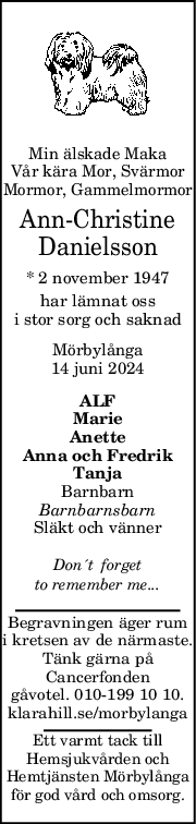 Min älskade Maka
Vår kära Mor, Svärmor
Mormor, Gammelmormor
Ann-Christine
Danielsson
* 2 november 1947
har lämnat oss
i stor sorg och saknad
Mörbylånga
14 juni 2024
ALF
Marie
Anette
Anna och Fredrik
Tanja
Barnbarn
Barnbarnsbarn
Släkt och vänner
Don´t  forget
to remember me...
Begravningen äger rum
i kretsen av de närmaste.
Tänk gärna på
Cancerfonden
gåvotel. 010-199 10 10.
klarahill.se/morbylanga
Ett varmt tack till
Hemsjukvården och
Hemtjänsten Mörbylånga
för god vård och omsorg.
