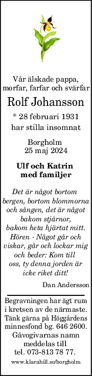 Vår älskade pappa,
morfar, farfar och svärfar
Rolf Johansson
* 28 februari 1931
har stilla insomnat
Borgholm 
25 maj 2024
Ulf och Katrin 
med familjer
Det är något bortom 
bergen, bortom blommorna
och sången, det är något
bakom stjärnor,
bakom heta hjärtat mitt.
Hören - Något går och
viskar, går och lockar mig
och beder: Kom till 
oss, ty denna jorden är
icke riket ditt!
Dan Andersson
Begravningen har ägt rum
i kretsen av de närmaste.
Tänk gärna på Höggårdens
minnesfond bg. 646 2600.
Gåvogivarnas namn
meddelas till 
tel. 073-813 78 77. 
www.klarahill.se/borgholm
