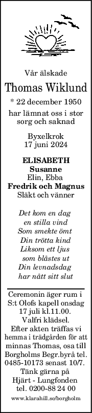 Vår älskade
Thomas Wiklund
* 22 december 1950
har lämnat oss i stor
sorg och saknad
Byxelkrok
17 juni 2024
ELISABETH
Susanne
Elin, Ebba 
Fredrik och Magnus
Släkt och vänner
Det kom en dag 
en stilla vind
Som smekte ömt 
Din trötta kind
Liksom ett ljus 
som blåstes ut
Din levnadsdag 
har nått sitt slut
Ceremonin äger rum i 
S:t Olofs kapell onsdag
17 juli kl.11.00. 
Valfri klädsel.
Efter akten träffas vi
hemma i trädgården för att
minnas Thomas, osa till
Borgholms Begr.byrå tel.
0485-10173 senast 10/7. 
Tänk gärna på 
Hjärt - Lungfonden 
tel. 0200-88 24 00
www.klarahill.se/borgholm
