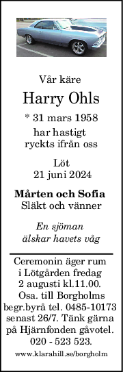 Vår käre 
Harry Ohls
* 31 mars 1958
har hastigt 
ryckts ifrån oss
Löt
 21 juni 2024
Mårten och Sofia 
Släkt och vänner
En sjöman 
älskar havets våg
Ceremonin äger rum 
i Lötgården fredag 
2 augusti kl.11.00. 
Osa. till Borgholms
begr.byrå tel. 0485-10173 
senast 26/7. Tänk gärna 
på Hjärnfonden gåvotel. 
020 - 523 523.
www.klarahill.se/borgholm
