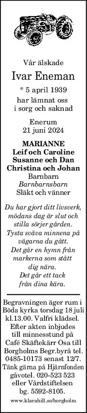 Vår älskade
Ivar Eneman
* 5 april 1939
har lämnat oss 
i sorg och saknad
Enerum
21 juni 2024
MARIANNE
Leif och Caroline
Susanne och Dan
Christina och Johan
Barnbarn
Barnbarnsbarn
Släkt och vänner
Du har gjort ditt livsverk,
mödans dag är slut och
stilla sörjer gården.
Tysta sväva minnena på
vägarna du gått.
Det går en hymn från
markerna som stått 
dig nära. 
Det går ett tack 
från dina kära. 
Begravningen äger rum i 
Böda kyrka torsdag 18 juli
kl.13.00. Valfri klädsel. 
Efter akten inbjudes 
till minnesstund på 
Café Skäftekärr Osa till
Borgholms Begr.byrå tel.
0485-10173 senast 12/7.
Tänk gärna på Hjärnfonden
gåvotel. 020-523 523 
eller Vårdstiftelsen 
bg. 5592-8105. 
www.klarahill.se/borgholm
