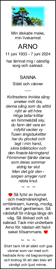 Min älskade make,
min livskamrat
ARNO
11 juni 1933 - 7 juni 2024
har lämnat mig i oändlig 
sorg och saknad. 
SANNA
Släkt och vänner
Koltrastens trolska sång 
smeker mitt öra, 
denna sång som du alltid 
njöt av att höra
Höga tallar kittlar 
en himmelsblå sky,
du fann det vara en 
rofylld vacker vy
Tusen ängsbuketter 
har du plockat och 
lagt i min hand,
skira blåklockor och 
den finaste kärringtand 
Förnimmer fjärilar dansa 
som deras sommar 
aldrig tar slut
Men det gör den - 
sorgen smyger runt 
nästa knut.
~ ~ ~
 Så fylld av humor 
och medmänsklighet,
omtänksam, kunnig, modig,
en stilfull gentleman. Så
värdefull för många längs din
väg. Så älskad och så
saknad. Tack min underbare
Arno för nästan ett halvt
sekel tillsammans. 
~ ~ ~
Stort tack till all släkt och goa 
vänner som var med och 
hedrade Arno vid begravningen 
och bidrog till att den blev ett 
värdigt och ljust minne.
